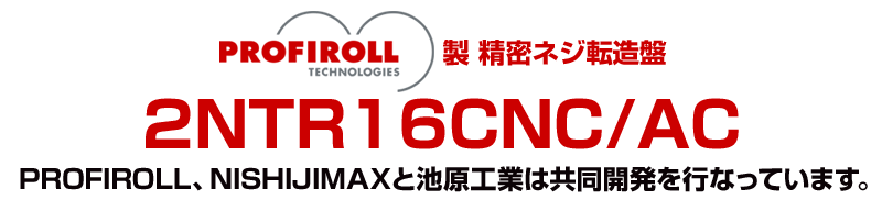 PROFIROLL製 精密ネジ転造盤(2NTR16CNC/AC)～PROFIROLL、NISHIJIMAXと池原工業は共同開発を行なっています。～